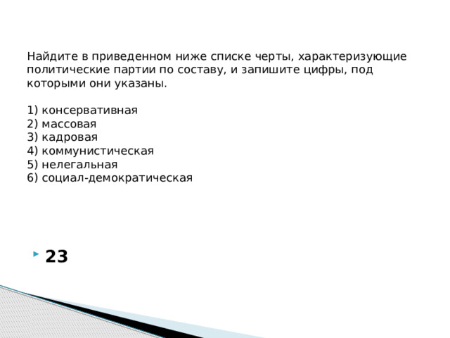 Найдите в приведенном ниже списке черты, характеризующие политические партии по составу, и запишите цифры, под которыми они указаны.     1) консервативная  2) массовая  3) кадровая  4) коммунистическая  5) нелегальная  6) социал-демократическая   23 