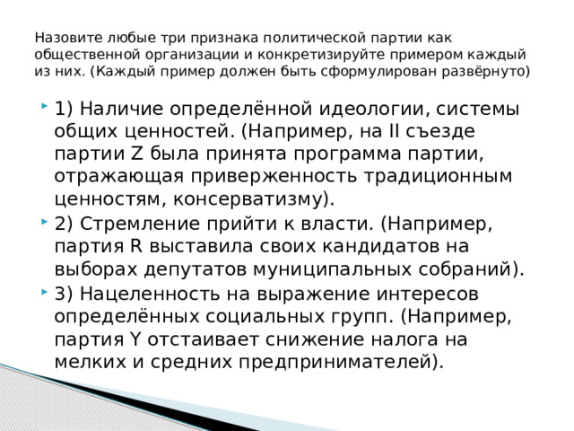 Назовите любые три признака политической партии как общественной организации и конкретизируйте примером каждый из них. (Каждый пример должен быть сформулирован развёрнуто) 1) Наличие определённой идеологии, системы общих ценностей. (Например, на II съезде партии Z была принята программа партии, отражающая приверженность традиционным ценностям, консерватизму). 2) Стремление прийти к власти. (Например, партия R выставила своих кандидатов на выборах депутатов муниципальных собраний). 3) Нацеленность на выражение интересов определённых социальных групп. (Например, партия Y отстаивает снижение налога на мелких и средних предпринимателей). 