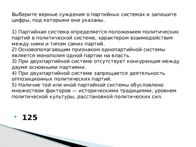 Выберите верные суждения о партийных системах и запишите цифры, под которыми они указаны.     1) Партийная система определяется положением политических партий в политической системе, характером взаимодействия между ними и типом самих партий.  2) Основополагающим признаком однопартийной системы является монополия одной партии на власть.  3) При двухпартийной системе отсутствует конкуренция между двумя основными партиями.  4) При двухпартийной системе запрещается деятельность оппозиционных политических партий.  5) Наличие той или иной партийной системы обусловлено множеством факторов — историческими традициями, уровнем политической культуры, расстановкой политических сил.     125 