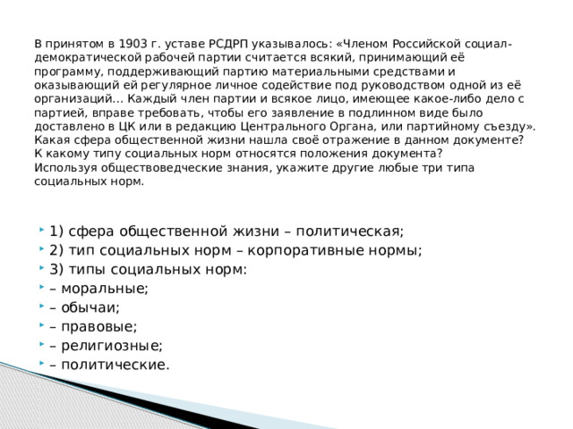  В принятом в 1903 г. уставе РСДРП указывалось: «Членом Российской социал-демократической рабочей партии считается всякий, принимающий её программу, поддерживающий партию материальными средствами и оказывающий ей регулярное личное содействие под руководством одной из её организаций… Каждый член партии и всякое лицо, имеющее какое-либо дело с партией, вправе требовать, чтобы его заявление в подлинном виде было доставлено в ЦК или в редакцию Центрального Органа, или партийному съезду».  Какая сфера общественной жизни нашла своё отражение в данном документе?  К какому типу социальных норм относятся положения документа?  Используя обществоведческие знания, укажите другие любые три типа социальных норм.   1) сфера общественной жизни – политическая; 2) тип социальных норм – корпоративные нормы; 3) типы социальных норм: – моральные; – обычаи; – правовые; – религиозные; – политические. 