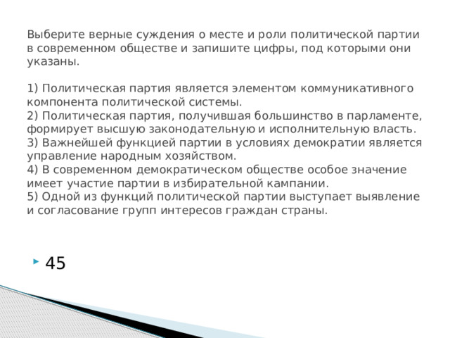 Выберите верные суждения о месте и роли политической партии в современном обществе и запишите цифры, под которыми они указаны.     1) Политическая партия является элементом коммуникативного компонента политической системы.  2) Политическая партия, получившая большинство в парламенте, формирует высшую законодательную и исполнительную власть.  3) Важнейшей функцией партии в условиях демократии является управление народным хозяйством.  4) В современном демократическом обществе особое значение имеет участие партии в избирательной кампании.  5) Одной из функций политической партии выступает выявление и согласование групп интересов граждан страны.   45 