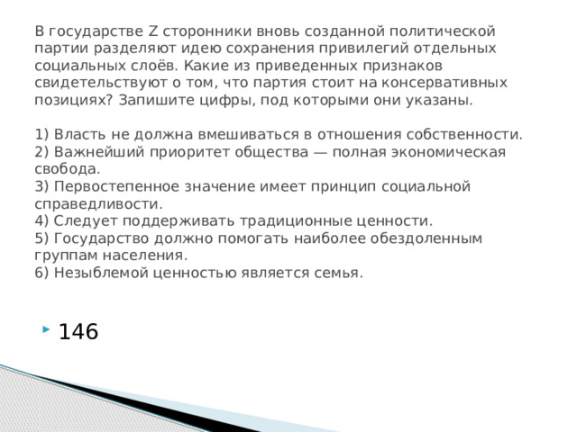 В государстве Z сторонники вновь созданной политической партии разделяют идею сохранения привилегий отдельных социальных слоёв. Какие из приведенных признаков свидетельствуют о том, что партия стоит на консервативных позициях? Запишите цифры, под которыми они указаны.     1) Власть не должна вмешиваться в отношения собственности.  2) Важнейший приоритет общества — полная экономическая свобода.  3) Первостепенное значение имеет принцип социальной справедливости.  4) Следует поддерживать традиционные ценности.  5) Государство должно помогать наиболее обездоленным группам населения.  6) Незыблемой ценностью является семья.   146 