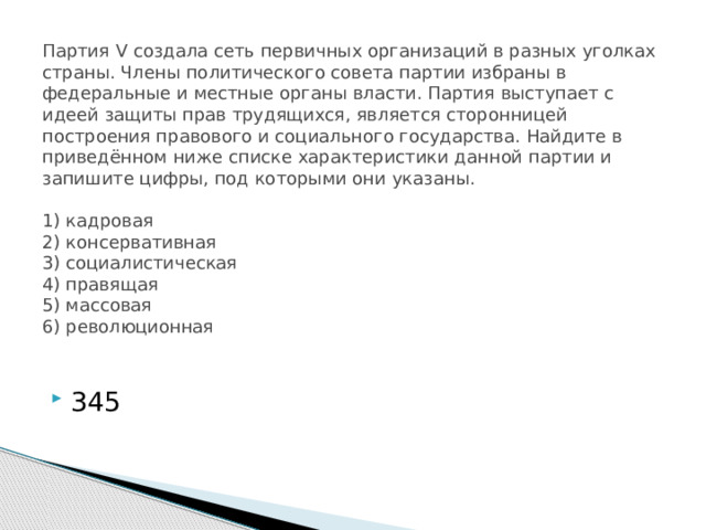 Партия V создала сеть первичных организаций в разных уголках страны. Члены политического совета партии избраны в федеральные и местные органы власти. Партия выступает с идеей защиты прав трудящихся, является сторонницей построения правового и социального государства. Найдите в приведённом ниже списке характеристики данной партии и запишите цифры, под которыми они указаны.     1) кадровая  2) консервативная  3) социалистическая  4) правящая  5) массовая  6) революционная   345 