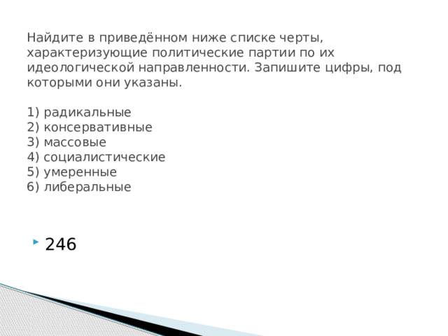 Найдите в приведённом ниже списке черты, характеризующие политические партии по их идеологической направленности. Запишите цифры, под которыми они указаны.     1) радикальные  2) консервативные  3) массовые  4) социалистические  5) умеренные  6) либеральные   246 