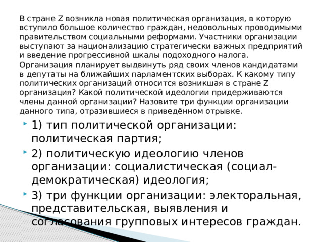 В стране Z возникла новая политическая организация, в которую вступило большое количество граждан, недовольных проводимыми правительством социальными реформами. Участники организации выступают за национализацию стратегически важных предприятий и введение прогрессивной шкалы подоходного налога. Организация планирует выдвинуть ряд своих членов кандидатами в депутаты на ближайших парламентских выборах. К какому типу политических организаций относится возникшая в стране Z организация? Какой политической идеологии придерживаются члены данной организации? Назовите три функции организации данного типа, отразившиеся в приведённом отрывке. 1) тип политической организации: политическая партия; 2) политическую идеологию членов организации: социалистическая (социал-демократическая) идеология; 3) три функции организации: электоральная, представительская, выявления и согласования групповых интересов граждан. 