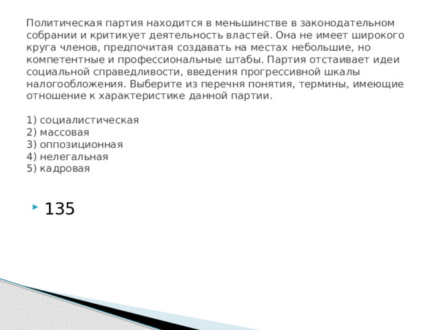 Политическая партия находится в меньшинстве в законодательном собрании и критикует деятельность властей. Она не имеет широкого круга членов, предпочитая создавать на местах небольшие, но компетентные и профессиональные штабы. Партия отстаивает идеи социальной справедливости, введения прогрессивной шкалы налогообложения. Выберите из перечня понятия, термины, имеющие отношение к характеристике данной партии.     1) социалистическая  2) массовая  3) оппозиционная  4) нелегальная  5) кадровая   135 