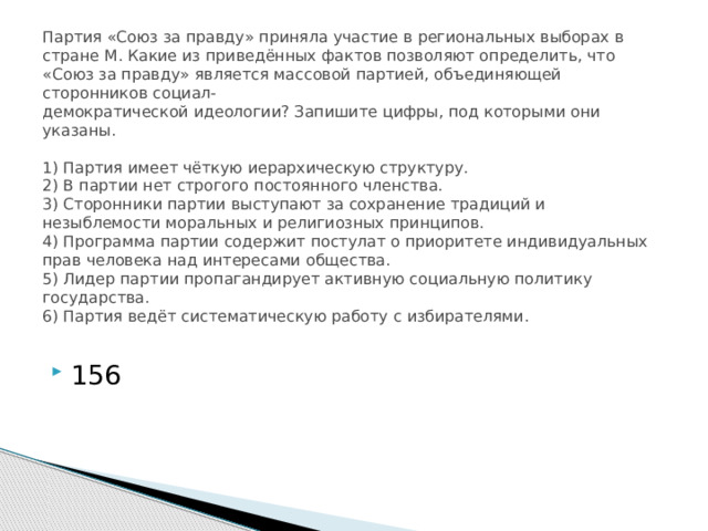 Партия «Союз за правду» приняла участие в региональных выборах в стране М. Какие из приведённых фактов позволяют определить, что «Союз за правду» является массовой партией, объединяющей сторонников социал-  демократической идеологии? Запишите цифры, под которыми они указаны.     1) Партия имеет чёткую иерархическую структуру.  2) В партии нет строгого постоянного членства.  3) Сторонники партии выступают за сохранение традиций и незыблемости моральных и религиозных принципов.  4) Программа партии содержит постулат о приоритете индивидуальных прав человека над интересами общества.  5) Лидер партии пропагандирует активную социальную политику государства.  6) Партия ведёт систематическую работу с избирателями.   156 