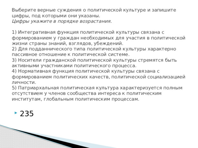 Выберите верные суждения о политической культуре и запишите цифры, под которыми они указаны.  Цифры укажите в порядке возрастания.     1) Интегративная функция политической культуры связана с формированием у граждан необходимых для участия в политической жизни страны знаний, взглядов, убеждений.  2) Для подданнического типа политической культуры характерно пассивное отношение к политической системе.  3) Носители гражданской политической культуры стремятся быть активными участниками политического процесса.  4) Нормативная функция политической культуры связана с формированием политических качеств, политической социализацией личности.  5) Патриархальная политическая культура характеризуется полным отсутствием у членов сообщества интереса к политическим институтам, глобальным политическим процессам.   235 