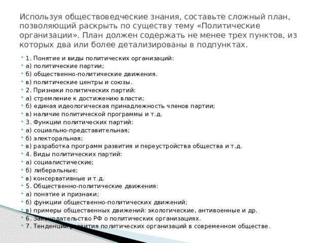 Используя обществоведческие знания, составьте сложный план, позволяющий раскрыть по существу тему «Политические организации». План должен содержать не менее трех пунктов, из которых два или более детализированы в подпунктах. 1. Понятие и виды политических организаций: а) политические партии; б) общественно-политические движения. в) политические центры и союзы. 2. Признаки политических партий: а) стремление к достижению власти; б) единая идеологическая принадлежность членов партии; в) наличие политической программы и т.д. 3. Функции политических партий: а) социально-представительная; б) электоральная; в) разработка программ развития и переустройства общества и т.д. 4. Виды политических партий: а) социалистические; б) либеральные; в) консервативные и т.д. 5. Общественно-политические движения: а) понятие и признаки; б) функции общественно-политических движений; в) примеры общественных движений: экологические, антивоенные и др. 6. Законодательство РФ о политических организациях. 7. Тенденции развития политических организаций в современном обществе. 