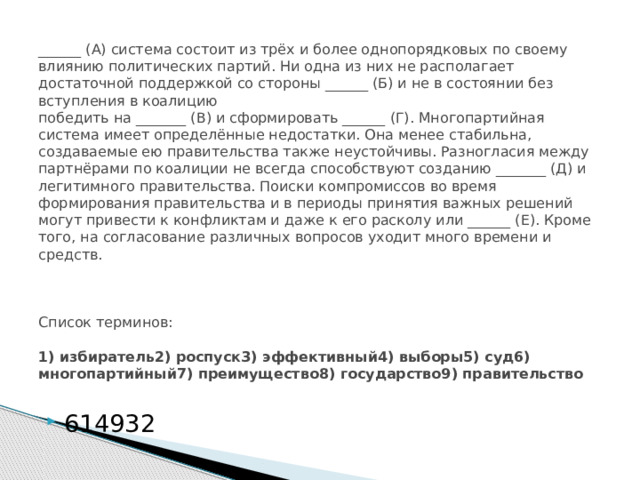  ______ (А) система состоит из трёх и более однопорядковых по своему влиянию политических партий. Ни одна из них не располагает достаточной поддержкой со стороны ______ (Б) и не в состоянии без вступления в коалицию  победить на _______ (В) и сформировать ______ (Г). Многопартийная система имеет определённые недостатки. Она менее стабильна, создаваемые ею правительства также неустойчивы. Разногласия между партнёрами по коалиции не всегда способствуют созданию _______ (Д) и легитимного правительства. Поиски компромиссов во время формирования правительства и в периоды принятия важных решений могут привести к конфликтам и даже к его расколу или ______ (Е). Кроме того, на согласование различных вопросов уходит много времени и средств.         Список терминов:     1) избиратель2) роспуск3) эффективный4) выборы5) суд6) многопартийный7) преимущество8) государство9) правительство 614932 