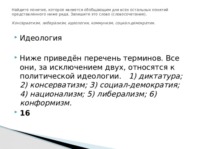 Найдите понятие, которое является обобщающим для всех остальных понятий представленного ниже ряда. Запишите это слово (словосочетание).     Консерватизм ,  либерализм ,  идеология ,  коммунизм ,  социал-демократия .   Идеология Ниже приведён перечень терминов. Все они, за исключением двух, относятся к политической идеологии. 1) диктатура; 2) консерватизм; 3) социал-демократия; 4) национализм; 5) либерализм; 6) конформизм. 16 