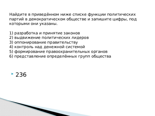 Найдите в приведённом ниже списке функции политических партий в демократическом обществе и запишите цифры, под которыми они указаны.     1) разработка и принятие законов  2) выдвижение политических лидеров  3) оппонирование правительству  4) контроль над денежной системой  5) формирование правоохранительных органов  6) представление определённых групп общества   236 