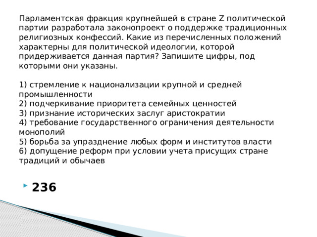 Парламентская фракция крупнейшей в стране Z политической партии разработала законопроект о поддержке традиционных религиозных конфессий. Какие из перечисленных положений характерны для политической идеологии, которой придерживается данная партия? Запишите цифры, под которыми они указаны.     1) стремление к национализации крупной и средней промышленности  2) подчеркивание приоритета семейных ценностей  3) признание исторических заслуг аристократии  4) требование государственного ограничения деятельности монополий  5) борьба за упразднение любых форм и институтов власти  6) допущение реформ при условии учета присущих стране традиций и обычаев   236 