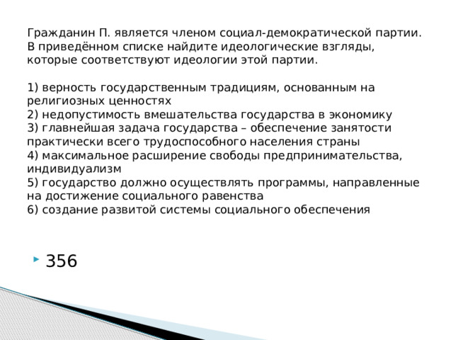 Гражданин П. является членом социал-демократической партии. В приведённом списке найдите идеологические взгляды, которые соответствуют идеологии этой партии.     1) верность государственным традициям, основанным на религиозных ценностях  2) недопустимость вмешательства государства в экономику  3) главнейшая задача государства – обеспечение занятости практически всего трудоспособного населения страны  4) максимальное расширение свободы предпринимательства, индивидуализм  5) государство должно осуществлять программы, направленные на достижение социального равенства  6) создание развитой системы социального обеспечения   356 