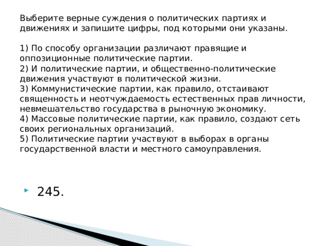 Выберите верные суждения о политических партиях и движениях и запишите цифры, под которыми они указаны.     1) По способу организации различают правящие и оппозиционные политические партии.  2) И политические партии, и общественно-политические движения участвуют в политической жизни.  3) Коммунистические партии, как правило, отстаивают священность и неотчуждаемость естественных прав личности, невмешательство государства в рыночную экономику.  4) Массовые политические партии, как правило, создают сеть своих региональных организаций.  5) Политические партии участвуют в выборах в органы государственной власти и местного самоуправления.     245. 