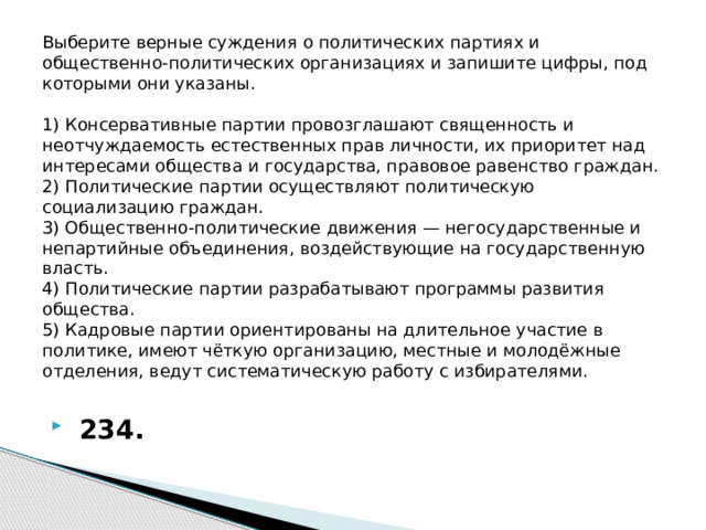 Выберите верные суждения о политических партиях и общественно-политических организациях и запишите цифры, под которыми они указаны.     1) Консервативные партии провозглашают священность и неотчуждаемость естественных прав личности, их приоритет над интересами общества и государства, правовое равенство граждан.  2) Политические партии осуществляют политическую социализацию граждан.  3) Общественно-политические движения — негосударственные и непартийные объединения, воздействующие на государственную власть.  4) Политические партии разрабатывают программы развития общества.  5) Кадровые партии ориентированы на длительное участие в политике, имеют чёткую организацию, местные и молодёжные отделения, ведут систематическую работу с избирателями.     234. 