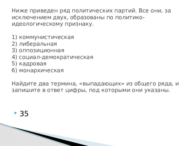 Ниже приведен ряд политических партий. Все они, за исключением двух, образованы по политико-идеологическому признаку.     1) коммунистическая  2) либеральная  3) оппозиционная  4) социал-демократическая  5) кадровая  6) монархическая     Найдите два термина, «выпадающих» из общего ряда, и запишите в ответ цифры, под которыми они указаны.   35 