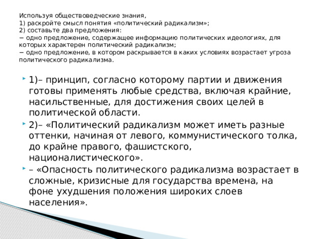 Используя обществоведческие знания,  1) раскройте смысл понятия «политический радикализм»;  2) составьте два предложения:  − одно предложение, содержащее информацию политических идеологиях, для которых характерен политический радикализм;  − одно предложение, в котором раскрывается в каких условиях возрастает угроза политического радикализма.   1)– принцип, согласно которому партии и движения готовы применять любые средства, включая крайние, насильственные, для достижения своих целей в политической области. 2)– «Политический радикализм может иметь разные оттенки, начиная от левого, коммунистического толка, до крайне правого, фашистского, националистического». – «Опасность политического радикализма возрастает в сложные, кризисные для государства времена, на фоне ухудшения положения широких слоев населения». 