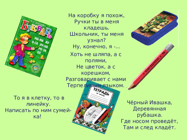 На коробку я похож, Ручки ты в меня кладешь. Школьник, ты меня узнал? Ну, конечно, я -... Хоть не шляпа, а с полями, Не цветок, а с корешком, Разговаривает с нами Терпеливым языком.  То я в клетку, то в линейку. Написать по ним сумей-ка! Чёрный Ивашка, Деревянная рубашка. Где носом проведёт, Там и след кладёт. 
