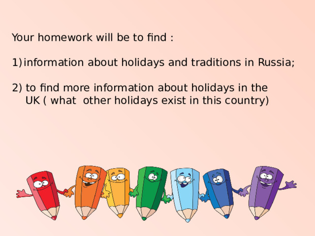 Your homework will be to find : information about holidays and traditions in Russia; 2) to find more information about holidays in the  UK ( what other holidays exist in this country) 
