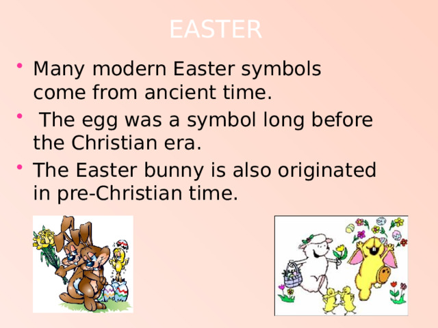 EASTER   Many modern Easter symbols come from ancient time.  The egg was a symbol long before the Christian era. The Easter bunny is also originated in pre-Christian time. 