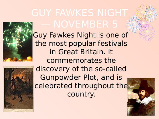 GUY FAWKES NIGHT  — NOVEMBER 5  Guy Fawkes Night is one of the most popular festivals in Great Britain. It commemorates the discovery of the so-called Gunpowder Plot, and is celebrated throughout the country. 