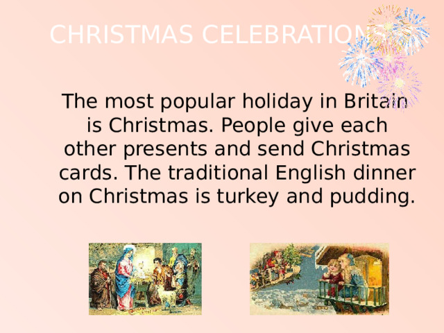 CHRISTMAS CELEBRATIONS    The most popular holiday in Britain is Christmas. People give each other presents and send Christmas cards. The traditional English dinner on Christmas is turkey and pudding. 