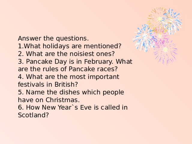 Answer the questions. 1.What holidays are mentioned? 2. What are the noisiest ones? 3. Pancake Day is in February. What are the rules of Pancake races? 4. What are the most important festivals in British? 5. Name the dishes which people have on Christmas. 6. How New Year`s Eve is called in Scotland?   