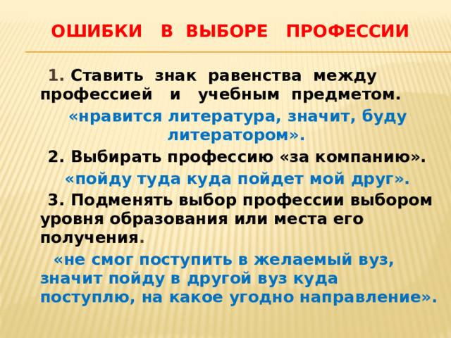  Ошибки в выборе профессии  1. Ставить знак равенства между профессией и учебным предметом.  «нравится литература, значит, буду литератором».   2. Выбирать профессию «за компанию».  «пойду туда куда пойдет мой друг».  3. Подменять выбор профессии выбором уровня образования или места его получения .  «не смог поступить в желаемый вуз, значит пойду в другой вуз куда поступлю, на какое угодно направление». 