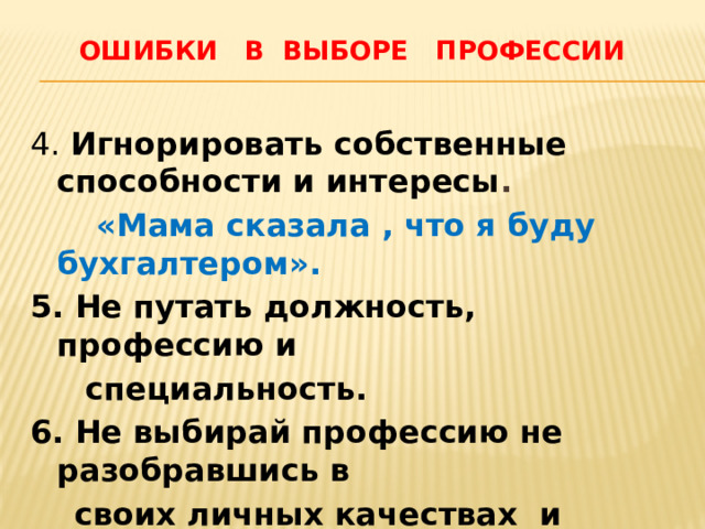  Ошибки в выборе профессии 4. Игнорировать собственные способности и интересы .  «Мама сказала , что я буду бухгалтером». 5. Не путать должность, профессию и  специальность. 6. Не выбирай профессию не разобравшись в  своих личных качествах и физических воможностях. 