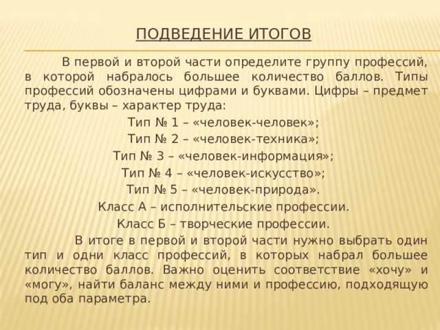 Подведение итогов    В первой и второй части определите группу профессий, в которой набралось большее количество баллов. Типы профессий обозначены цифрами и буквами. Цифры – предмет труда, буквы – характер труда: Тип № 1 – «человек-человек»; Тип № 2 – «человек-техника»; Тип № 3 – «человек-информация»; Тип № 4 – «человек-искусство»; Тип № 5 – «человек-природа». Класс А – исполнительские профессии. Класс Б – творческие профессии.  В итоге в первой и второй части нужно выбрать один тип и одни класс профессий, в которых набрал большее количество баллов. Важно оценить соответствие «хочу» и «могу», найти баланс между ними и профессию, подходящую под оба параметра. 