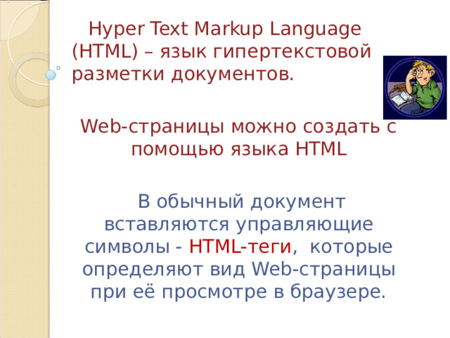  Hyper Text Markup Language ( HTML ) – язык гипертекстовой разметки  документов. Web -страницы можно создать с помощью языка HTML  В обычный документ вставляются управляющие символы - HTML-теги , которые определяют вид Web- страницы при её просмотре в браузере. 