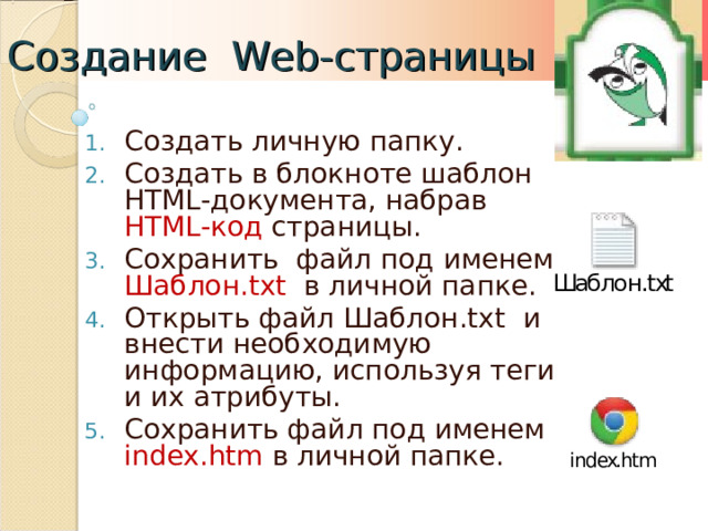 Создание Web- страницы Создать личную папку. Создать в блокноте шаблон HTML -документа, набрав HTML- код страницы. Сохранить файл под именем Шаблон .txt  в личной папке. Открыть файл Шаблон .txt и внести необходимую информацию, используя теги и их атрибуты. Сохранить файл под именем index.htm  в личной папке.  
