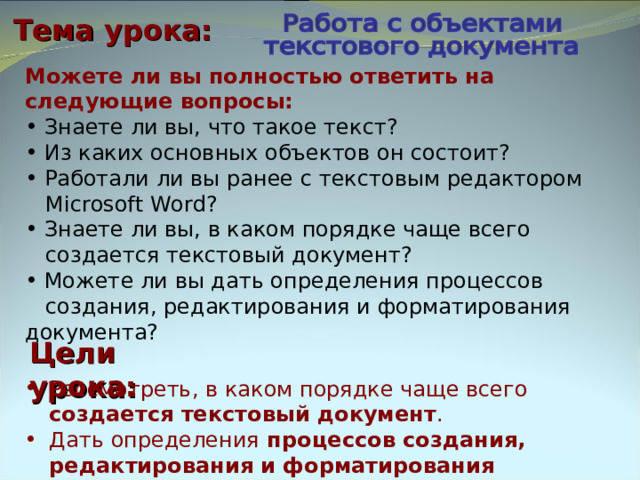 Тема урока: Можете ли вы полностью ответить на следующие вопросы:  Знаете ли вы, что такое текст?  Из каких основных объектов он состоит?  Работали ли вы ранее с текстовым редактором  Microsoft Word?  Знаете ли вы, в каком порядке чаще всего  создается текстовый документ?  Можете ли вы дать определения процессов  создания, редактирования и форматирования документа? Цели урока: Рассмотреть, в каком порядке чаще всего  создается текстовый документ . Дать определения процессов создания, редактирования и форматирования документа. 