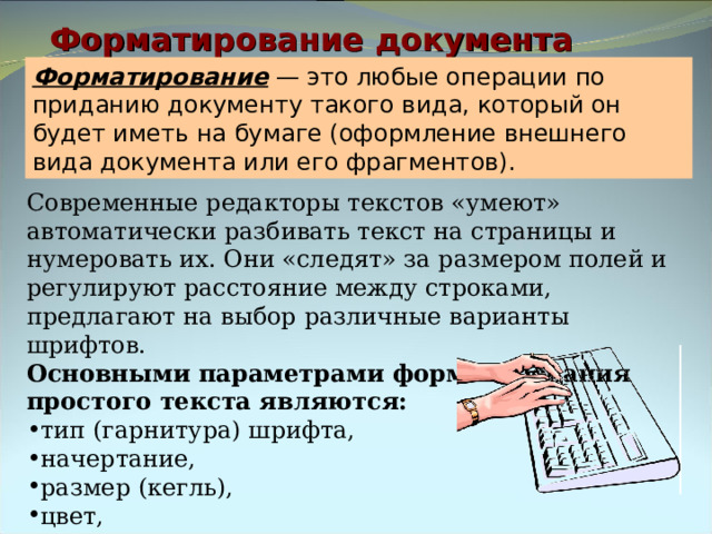 Форматирование документа Форматирование — это любые операции по приданию документу такого вида, который он будет иметь на бумаге (оформление внешнего вида документа или его фрагментов). Современные редакторы текстов «умеют» автоматически разбивать текст на страницы и нумеровать их. Они «следят» за размером полей и регулируют расстояние между строками, предлагают на выбор различные варианты шрифтов. Основными параметрами форматирования простого текста являются: тип (гарнитура) шрифта, начертание, размер (кегль), цвет, тип подчеркивания. 
