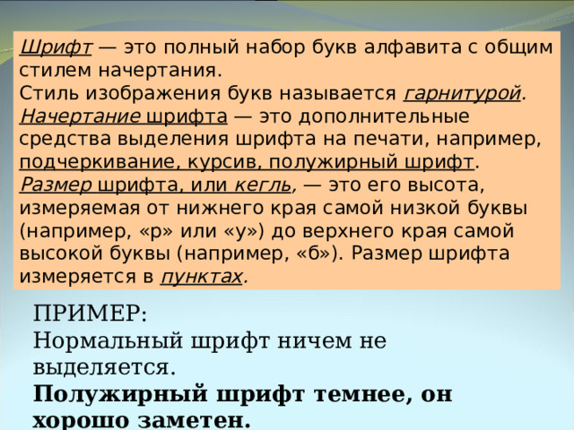 Шрифт  — это полный набор букв алфавита с общим стилем начертания. Стиль изображения букв называется гарнитурой . Начертание шрифта — это дополнительные средства выделения шрифта на печати, например, подчеркивание, курсив, полужирный шрифт . Размер шрифта, или кегль , — это его высота, измеряемая от нижнего края самой низкой буквы (например, «р» или «у») до верхнего края самой высокой буквы (например, «б»). Размер шрифта измеряется в пунктах . ПРИМЕР: Нормальный шрифт ничем не выделяется. Полужирный шрифт темнее, он хорошо заметен. Курсивный шрифт имеет наклон. 