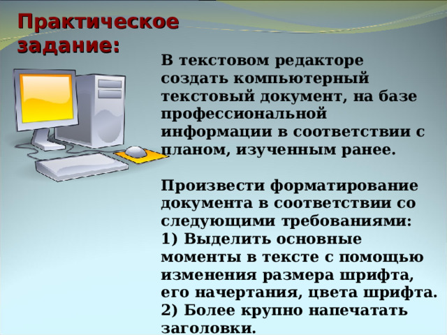 Практическое задание: В текстовом редакторе  создать компьютерный текстовый документ, на базе профессиональной информации в соответствии с планом, изученным ранее.  Произвести форматирование документа в соответствии со следующими требованиями: 1) Выделить основные моменты в тексте с помощью изменения размера шрифта, его начертания, цвета шрифта. 2) Более крупно напечатать заголовки. 3) Во второй части и в таблице использовать маркированный список. 