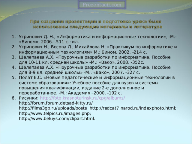 Prezentacii.com При создании презентации и подготовке урока были использованы следующие материалы и литература : Угринович Д. Н., «Информатика и информационные технологии», -М.: «Бином», 2006. -511 с.: ил. Угринович Н., Босова Л., Михайлова Н. «Практикум по информатике и информационным технологиям» М.: Бином, 2002. -214 с. Шелепаева А.Х. «Поурочные разработки по информатике. Пособие для 10-11 кл. средней школы» -М.: «Вако», 2008. -352с. Шелепаева А.Х. «Поурочные разработки по информатике. Пособие для 8-9 кл. средней школы» -М.: «Вако», 2007. -327 с. Полат Е.С. «Новые педагогические и информационные технологии в системе образования»: Учебное пособие для вузов и системы повышения квалификации, издание 2-е дополненное и переработанное. -М.: Академия –2000. -192 с. Рисунки: http://foto.krasnoturinsk.ru/cpg/albums/  http://forum.forum.detsad-kitty.ru/   http://films3gp.ru/uploads/posts http://redcat7.narod.ru/indexphoto.html;   http://www.telpics.ru/images.php;   http://www.beluys.com/clipart.html. 