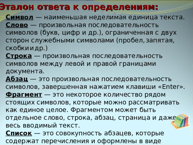Эталон ответа к определениям: Символ  — наименьшая неделимая единица текста. Слово  — произвольная последовательность символов (букв, цифр и др.), ограниченная с двух сторон служебными символами (пробел,  запятая,  скобки  и  др.) Строка  — произвольная последовательность символов между левой и правой границами документа. Абзац — это произвольная последовательность символов, завершенная нажатием клавиши « Enter ». Фрагмент  — это некоторое количество рядом стоящих символов, которые можно рассматривать как единое целое. Фрагментом может быть отдельное слово, строка, абзац, страница и даже весь вводимый текст. Список — это совокупность абзацев, которые содержат перечисления и оформлены в виде пунктов. 