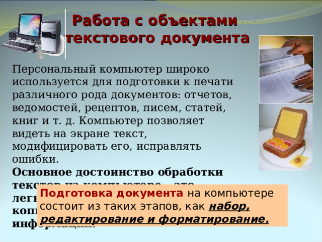 Работа с объектами  текстового документа Персональный компьютер широко используется для подготовки к печати различного рода документов: отчетов, ведомостей, рецептов, писем, статей, книг и т. д. Компьютер позволяет видеть на экране текст, модифицировать его, исправлять ошибки. Основное достоинство обработки текстов на компьютере – это легкость ввода, изменения, копирования и размножения информации. Подготовка документа на компьютере состоит из таких этапов, как набор, редактирование и форматирование. 