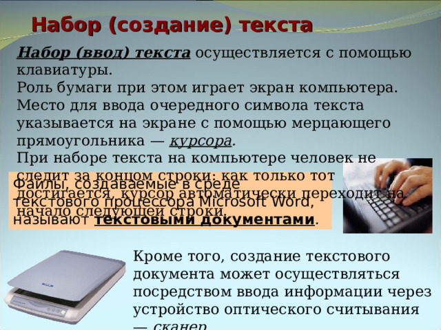 Набор (создание) текста Набор (ввод) текста осуществляется с помощью клавиатуры. Роль бумаги при этом играет экран компьютера. Место для ввода очередного символа текста указывается на экране с помощью мерцающего прямоугольника — курсора . При наборе текста на компьютере человек не следит за концом строки: как только тот достигается, курсор автоматически переходит на начало следующей строки. Файлы, создаваемые в среде текстового процессора Microsoft Word, называют текстовыми документами . Кроме того, создание текстового документа может осуществляться посредством ввода информации через устройство оптического считывания — сканер . 
