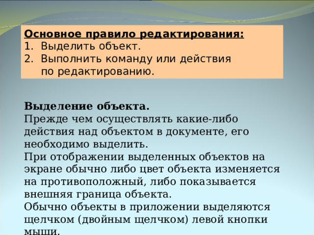 Основное правило редактирования: 1. Выделить объект. 2. Выполнить команду или действия  по редактированию. Выделение объекта.  Прежде чем осуществлять какие-либо действия над объектом в документе, его необходимо выделить. При отображении выделенных объектов на экране обычно либо цвет объекта изменяется на противоположный, либо показывается внешняя граница объекта. Обычно объекты в приложении выделяются щелчком (двойным щелчком) левой кнопки мыши. 