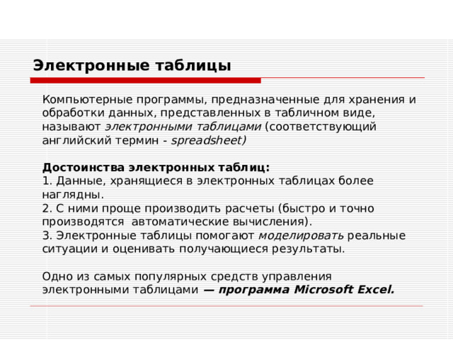 Электронные таблицы Компьютерные программы, предназначенные для хранения и обработки данных, представленных в табличном виде, называют электронными таблицами (соответствующий английский термин - spreadsheet ) Достоинства электронных таблиц: 1 . Данные, хранящиеся в электронных таблицах более наглядны. 2. С ними проще производить расчеты (быстро и точно производятся автоматические вычисления). 3. Электронные таблицы помогают моделировать реальные ситуации и оценивать получающиеся результаты. Одно из самых популярных средств управления электронными таблицами — программа Microsoft Excel . 