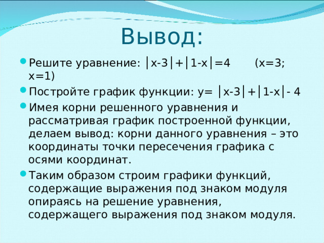 Вывод: Решите уравнение: │х-3│+│1-х│=4 (х=3; х=1) Постройте график функции: y = │х-3│+│1-х│- 4 Имея корни решенного уравнения и рассматривая график построенной функции, делаем вывод: корни данного уравнения – это координаты точки пересечения графика с осями координат. Таким образом строим графики функций, содержащие выражения под знаком модуля опираясь на решение уравнения, содержащего выражения под знаком модуля. 