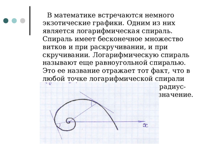   В математике встречаются немного экзотические графики. Одним из них является логарифмическая спираль. Спираль имеет бесконечное множество витков и при раскручивании, и при скручивании. Логарифмическую спираль называют еще равноугольной спиралью. Это ее название отражает тот факт, что в любой точке логарифмической спирали угол между касательной к ней и радиус-вектором сохраняет постоянное значение. 