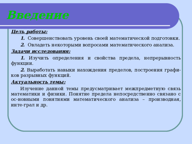 Введение Цель работы:  1. Совершенствовать уровень своей математической подготовки.  2. Овладеть некоторыми вопросами математического анализа. Задачи исследования:  1. Изучить определения и свойства предела, непрерывность функции.  2. Выработать навыки нахождения пределов, построения графи-ков разрывных функций. Актуальность темы:  Изучение данной темы предусматривает межпредметную связь математики и физики. Понятие предела непосредственно связано с ос-новными понятиями математического анализа – производная, инте-грал и др. 