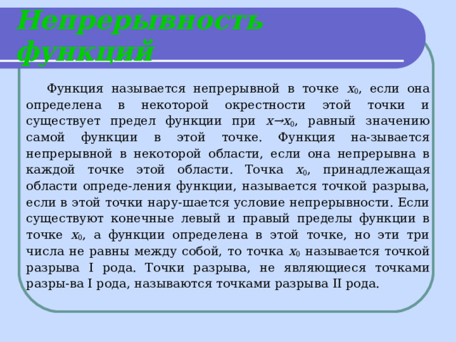 Непрерывность функций Функция называется непрерывной в точке х 0 , если она определена в некоторой окрестности этой точки и существует предел функции при х→х 0 , равный значению самой функции в этой точке. Функция на-зывается непрерывной в некоторой области, если она непрерывна в каждой точке этой области. Точка х 0 , принадлежащая области опреде-ления функции, называется точкой разрыва, если в этой точки нару-шается условие непрерывности. Если существуют конечные левый и правый пределы функции в точке х 0 , а функции определена в этой точке, но эти три числа не равны между собой, то точка х 0 называется точкой разрыва I рода. Точки разрыва, не являющиеся точками разры-ва I рода, называются точками разрыва II рода. 