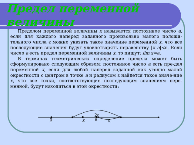 Предел переменной величины Пределом  переменной величины х называется постоянное число а , если для каждого наперед заданного произвольно малого положи-тельного числа ε можно указать такое значение переменной х , что все последующие значения будут удовлетворять неравенству | х –а | а есть предел переменной величины х , то пишут:  lim x=a. В терминах геометрических определение предела может быть сформулировано следующим образом: постоянное число а есть пре-дел переменной х , если для любой наперед заданной как угодно малой окрестности с центром в точке а и радиусом ε найдется такое значе-ние х , что все точки, соответствующие последующим значениям пере-менной, будут находиться в этой окрестности:  2ε а 0 х ε 