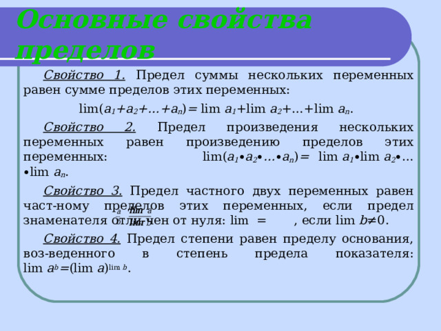 Основные свойства пределов Свойство 1.  Предел суммы нескольких переменных равен сумме пределов этих переменных:    lim( a 1 +a 2 +…+a n ) = lim  a 1 +lim  a 2 +…+lim  a n . Свойство 2.  Предел произведения нескольких переменных равен произведению пределов этих переменных:     lim( a 1 ∙ a 2 ∙ … ∙ a n ) = lim  a 1 ∙ lim  a 2 ∙ … ∙ lim  a n . Свойство 3. Предел частного двух переменных равен част-ному пределов этих переменных, если предел знаменателя отли-чен от нуля: lim  = , если lim  b ≠0. Свойство 4.  Предел степени равен пределу основания, воз-веденного в степень предела показателя: lim  a b = (lim  a ) lim  b . 