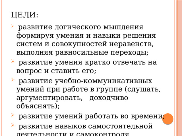 Цели:  развитие логического мышления формируя умения и навыки решения систем и совокупностей неравенств, выполняя равносильные переходы;  развитие умения кратко отвечать на вопрос и ставить его;  развитие учебно-коммуникативных умений при работе в группе (слушать, аргументировать, доходчиво объяснять);  развитие умений работать во времени;  развитие навыков самостоятельной деятельности и самоконтроля. 